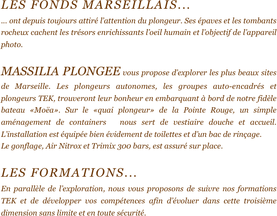 LES FONDS MARSEILLAIS...
... ont depuis toujours attiré l’attention du plongeur. Ses épaves et les tombants rocheux cachent les trésors enrichissants l’oeil humain et l’objectif de l’appareil photo.

MASSILIA PLONGEE vous propose d’explorer les plus beaux sites de Marseille. Les plongeurs autonomes, les groupes auto-encadrés et plongeurs TEK, trouveront leur bonheur en embarquant à bord de notre fidèle bateau «Moëa». Sur le «quai plongeur» de la Pointe Rouge, un simple aménagement de containers  nous sert de vestiaire douche et accueil. L’installation est équipée bien évidement de toilettes et d’un bac de rinçage. 
Le gonflage, Air Nitrox et Trimix 300 bars, est assuré sur place.

Les formations...
En parallèle de l’exploration, nous vous proposons de suivre nos formations TEK et de développer vos compétences afin d’évoluer dans cette troisième dimension sans limite et en toute sécurité.